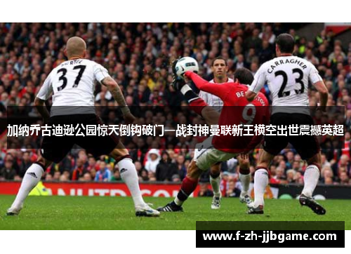 加纳乔古迪逊公园惊天倒钩破门一战封神曼联新王横空出世震撼英超