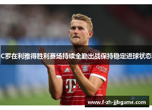 C罗在利雅得胜利赛场持续全勤出战保持稳定进球状态 C罗在利雅得胜利赛场持续全勤出战保持稳定进球状态