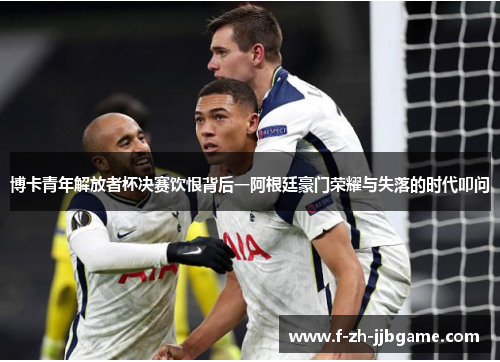 博卡青年解放者杯决赛饮恨背后一阿根廷豪门荣耀与失落的时代叩问 博卡青年解放者杯决赛饮恨背后一阿根廷豪门荣耀与失落的时代叩问