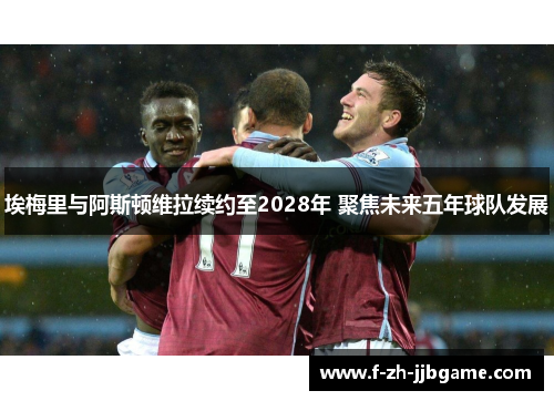 埃梅里与阿斯顿维拉续约至2028年 聚焦未来五年球队发展 埃梅里与阿斯顿维拉续约至2028年 聚焦未来五年球队发展