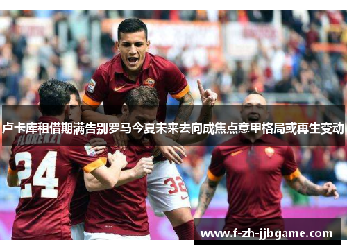 卢卡库租借期满告别罗马今夏未来去向成焦点意甲格局或再生变动 卢卡库租借期满告别罗马今夏未来去向成焦点意甲格局或再生变动